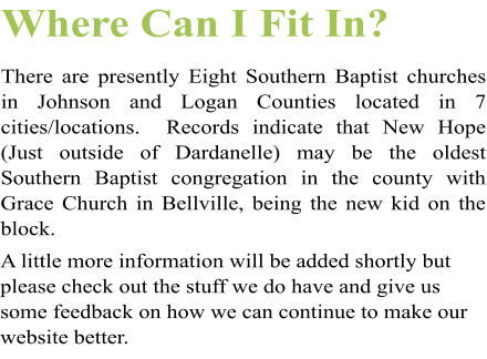Where Can I Fit In? There are presently Eight Southern Baptist churches in Johnson and Logan Counties located in 7 cities/locations.  Records indicate that New Hope (Just outside of Dardanelle) may be the oldest Southern Baptist congregation in the county with Grace Church in Bellville, being the new kid on the block.  A little more information will be added shortly but please check out the stuff we do have and give us some feedback on how we can continue to make our website better.