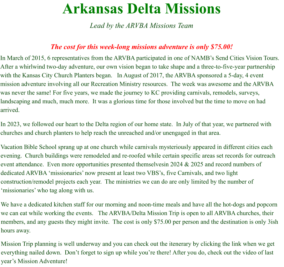 Arkansas Delta Missions  Lead by the ARVBA Missions Team  The cost for this week-long missions adventure is only $75.00! In March of 2015, 6 representatives from the ARVBA participated in one of NAMB’s Send Cities Vision Tours.   After a whirlwind two-day adventure, our own vision began to take shape and a three-to-five-year partnership with the Kansas City Church Planters began.   In August of 2017, the ARVBA sponsored a 5-day, 4 event mission adventure involving all our Recreation Ministry resources.  The week was awesome and the ARVBA was never the same! For five years, we made the journey to KC providing carnivals, remodels, surveys, landscaping and much, much more.  It was a glorious time for those involved but the time to move on had arrived. In 2023, we followed our heart to the Delta region of our home state.  In July of that year, we partnered with churches and church planters to help reach the unreached and/or unengaged in that area.   Vacation Bible School sprang up at one church while carnivals mysteriously appeared in different cities each evening.  Church buildings were remodeled and re-roofed while certain specific areas set records for outreach event attendance.  Even more opportunities presented themselvesin 2024 & 2025 and record numbers of dedicated ARVBA ‘missionaries’ now present at least two VBS’s, five Carnivals, and two light construction/remodel projects each year.  The ministries we can do are only limited by the number of ‘missionaries’ who tag along with us. We have a dedicated kitchen staff for our morning and noon-time meals and have all the hot-dogs and popcorn we can eat while working the events.   The ARVBA/Delta Mission Trip is open to all ARVBA churches, their members, and any guests they might invite.  The cost is only $75.00 per person and the destination is only 3ish hours away.   Mission Trip planning is well underway and you can check out the itenerary by clicking the link when we get everything nailed down.  Don’t forget to sign up while you’re there! After you do, check out the video of last year’s Mission Adventure!