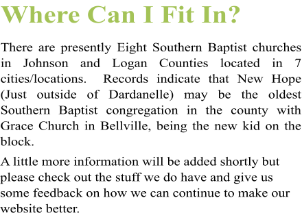 Where Can I Fit In? There are presently Eight Southern Baptist churches in Johnson and Logan Counties located in 7 cities/locations.  Records indicate that New Hope (Just outside of Dardanelle) may be the oldest Southern Baptist congregation in the county with Grace Church in Bellville, being the new kid on the block.  A little more information will be added shortly but please check out the stuff we do have and give us some feedback on how we can continue to make our website better.