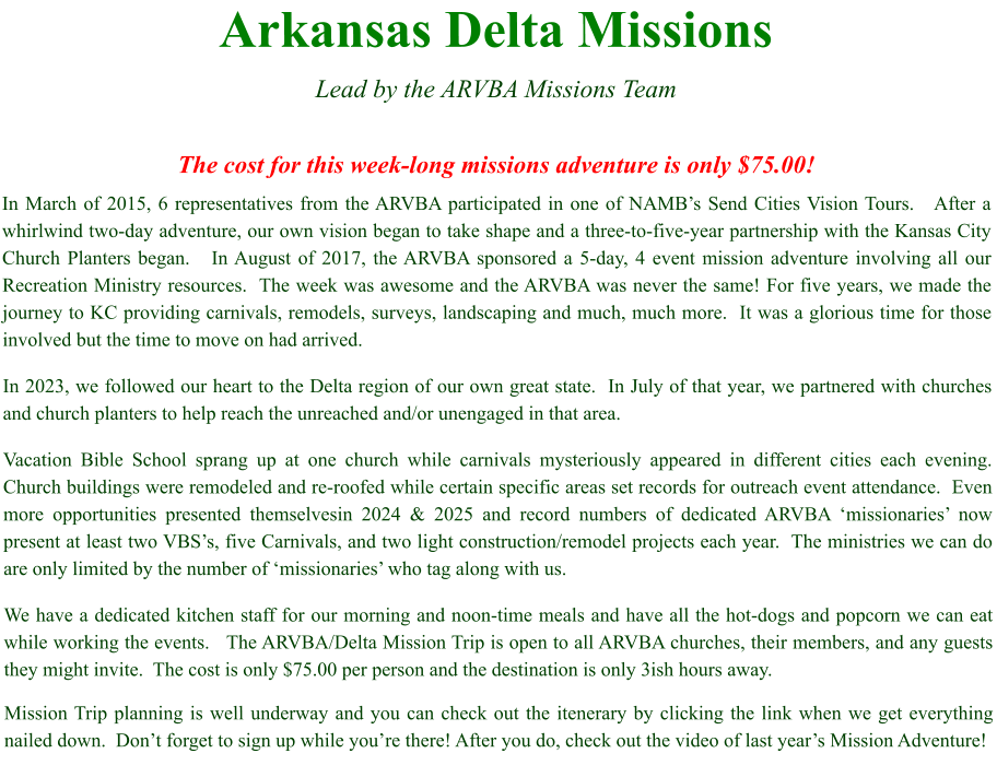 Arkansas Delta Missions  Lead by the ARVBA Missions Team  The cost for this week-long missions adventure is only $75.00! In March of 2015, 6 representatives from the ARVBA participated in one of NAMB’s Send Cities Vision Tours.   After a whirlwind two-day adventure, our own vision began to take shape and a three-to-five-year partnership with the Kansas City Church Planters began.   In August of 2017, the ARVBA sponsored a 5-day, 4 event mission adventure involving all our Recreation Ministry resources.  The week was awesome and the ARVBA was never the same! For five years, we made the journey to KC providing carnivals, remodels, surveys, landscaping and much, much more.  It was a glorious time for those involved but the time to move on had arrived. In 2023, we followed our heart to the Delta region of our own great state.  In July of that year, we partnered with churches and church planters to help reach the unreached and/or unengaged in that area.   Vacation Bible School sprang up at one church while carnivals mysteriously appeared in different cities each evening.  Church buildings were remodeled and re-roofed while certain specific areas set records for outreach event attendance.  Even more opportunities presented themselvesin 2024 & 2025 and record numbers of dedicated ARVBA ‘missionaries’ now present at least two VBS’s, five Carnivals, and two light construction/remodel projects each year.  The ministries we can do are only limited by the number of ‘missionaries’ who tag along with us. We have a dedicated kitchen staff for our morning and noon-time meals and have all the hot-dogs and popcorn we can eat while working the events.   The ARVBA/Delta Mission Trip is open to all ARVBA churches, their members, and any guests they might invite.  The cost is only $75.00 per person and the destination is only 3ish hours away.   Mission Trip planning is well underway and you can check out the itenerary by clicking the link when we get everything nailed down.  Don’t forget to sign up while you’re there! After you do, check out the video of last year’s Mission Adventure!