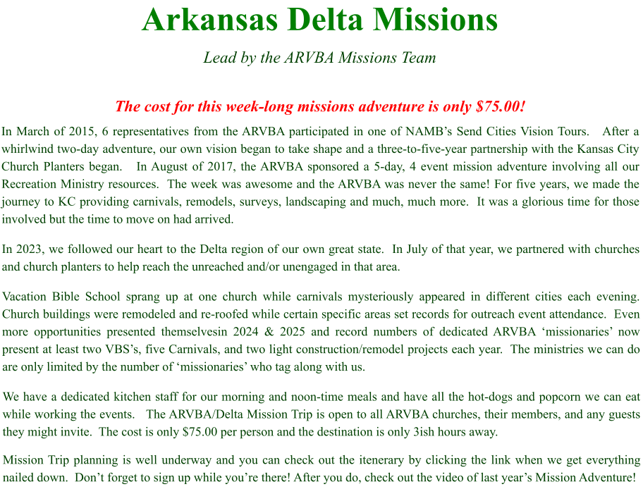 Arkansas Delta Missions  Lead by the ARVBA Missions Team  The cost for this week-long missions adventure is only $75.00! In March of 2015, 6 representatives from the ARVBA participated in one of NAMB’s Send Cities Vision Tours.   After a whirlwind two-day adventure, our own vision began to take shape and a three-to-five-year partnership with the Kansas City Church Planters began.   In August of 2017, the ARVBA sponsored a 5-day, 4 event mission adventure involving all our Recreation Ministry resources.  The week was awesome and the ARVBA was never the same! For five years, we made the journey to KC providing carnivals, remodels, surveys, landscaping and much, much more.  It was a glorious time for those involved but the time to move on had arrived. In 2023, we followed our heart to the Delta region of our own great state.  In July of that year, we partnered with churches and church planters to help reach the unreached and/or unengaged in that area.   Vacation Bible School sprang up at one church while carnivals mysteriously appeared in different cities each evening.  Church buildings were remodeled and re-roofed while certain specific areas set records for outreach event attendance.  Even more opportunities presented themselvesin 2024 & 2025 and record numbers of dedicated ARVBA ‘missionaries’ now present at least two VBS’s, five Carnivals, and two light construction/remodel projects each year.  The ministries we can do are only limited by the number of ‘missionaries’ who tag along with us. We have a dedicated kitchen staff for our morning and noon-time meals and have all the hot-dogs and popcorn we can eat while working the events.   The ARVBA/Delta Mission Trip is open to all ARVBA churches, their members, and any guests they might invite.  The cost is only $75.00 per person and the destination is only 3ish hours away.   Mission Trip planning is well underway and you can check out the itenerary by clicking the link when we get everything nailed down.  Don’t forget to sign up while you’re there! After you do, check out the video of last year’s Mission Adventure!