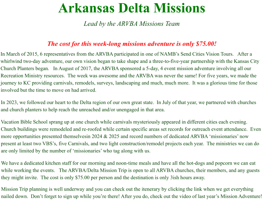 Arkansas Delta Missions  Lead by the ARVBA Missions Team  The cost for this week-long missions adventure is only $75.00! In March of 2015, 6 representatives from the ARVBA participated in one of NAMB’s Send Cities Vision Tours.   After a whirlwind two-day adventure, our own vision began to take shape and a three-to-five-year partnership with the Kansas City Church Planters began.   In August of 2017, the ARVBA sponsored a 5-day, 4 event mission adventure involving all our Recreation Ministry resources.  The week was awesome and the ARVBA was never the same! For five years, we made the journey to KC providing carnivals, remodels, surveys, landscaping and much, much more.  It was a glorious time for those involved but the time to move on had arrived. In 2023, we followed our heart to the Delta region of our own great state.  In July of that year, we partnered with churches and church planters to help reach the unreached and/or unengaged in that area.   Vacation Bible School sprang up at one church while carnivals mysteriously appeared in different cities each evening.  Church buildings were remodeled and re-roofed while certain specific areas set records for outreach event attendance.  Even more opportunities presented themselvesin 2024 & 2025 and record numbers of dedicated ARVBA ‘missionaries’ now present at least two VBS’s, five Carnivals, and two light construction/remodel projects each year.  The ministries we can do are only limited by the number of ‘missionaries’ who tag along with us. We have a dedicated kitchen staff for our morning and noon-time meals and have all the hot-dogs and popcorn we can eat while working the events.   The ARVBA/Delta Mission Trip is open to all ARVBA churches, their members, and any guests they might invite.  The cost is only $75.00 per person and the destination is only 3ish hours away.   Mission Trip planning is well underway and you can check out the itenerary by clicking the link when we get everything nailed down.  Don’t forget to sign up while you’re there! After you do, check out the video of last year’s Mission Adventure!